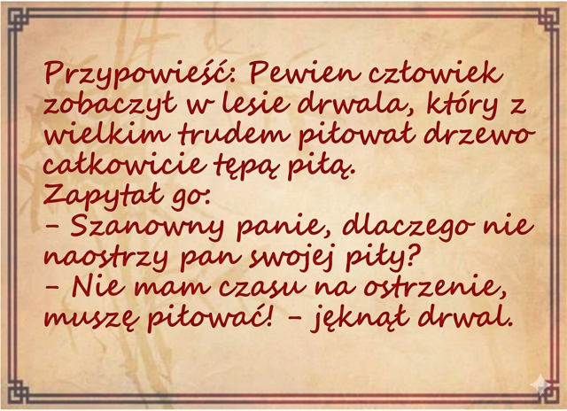 Przypowieść: Pewien człowiek zobaczył w lesie drwala, kt&oacute;ry z wielkim trudem piłował drzewo całkowicie tępą piłą. Zapytał go: - Szanowny panie, dlaczego nie naostrzy pan swojej piły? - Nie mam czasu na ostrzenie, muszę piłować! - jęknął drwal.